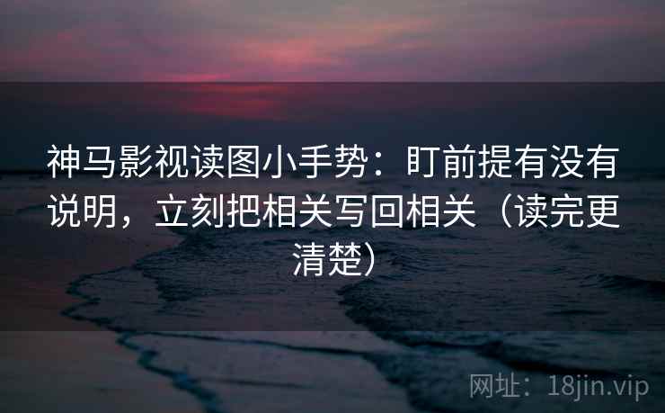 神马影视读图小手势：盯前提有没有说明，立刻把相关写回相关（读完更清楚）