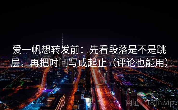 爱一帆想转发前：先看段落是不是跳层，再把时间写成起止（评论也能用）