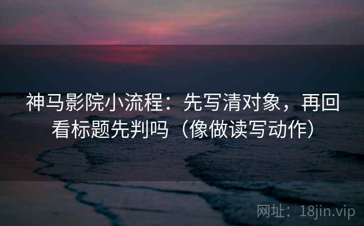 神马影院小流程：先写清对象，再回看标题先判吗（像做读写动作）  第2张