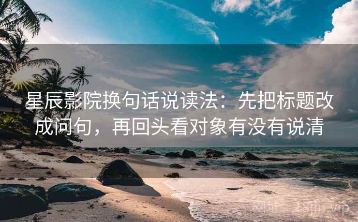 星辰影院换句话说读法：先把标题改成问句，再回头看对象有没有说清