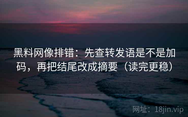 黑料网像排错:先查转发语是不是加码,再把结尾改成摘要(读完更稳) 第2张 黑料网像排错:先查转发语是不是加码,再把结尾改成摘要(读完更稳) 第2张