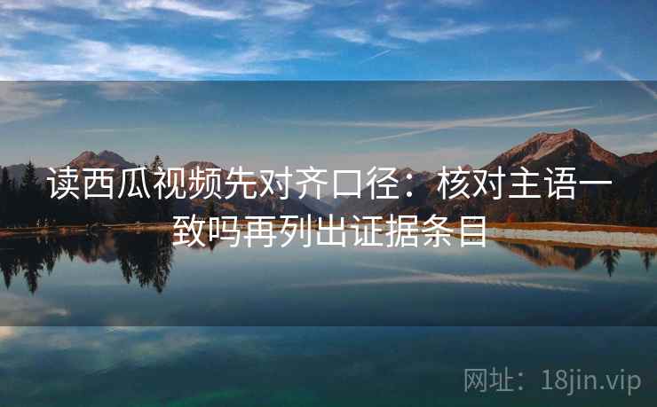 读西瓜视频先对齐口径：核对主语一致吗再列出证据条目