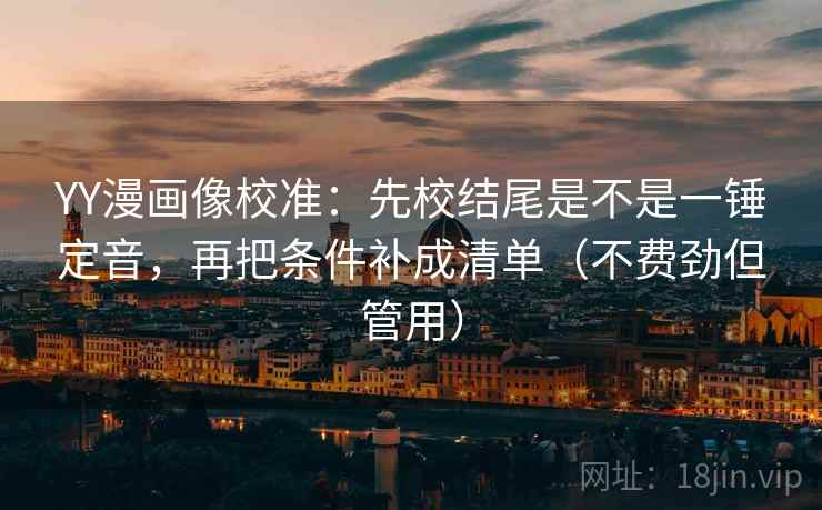 YY漫画像校准:先校结尾是不是一锤定音,再把条件补成清单(不费劲但管用)