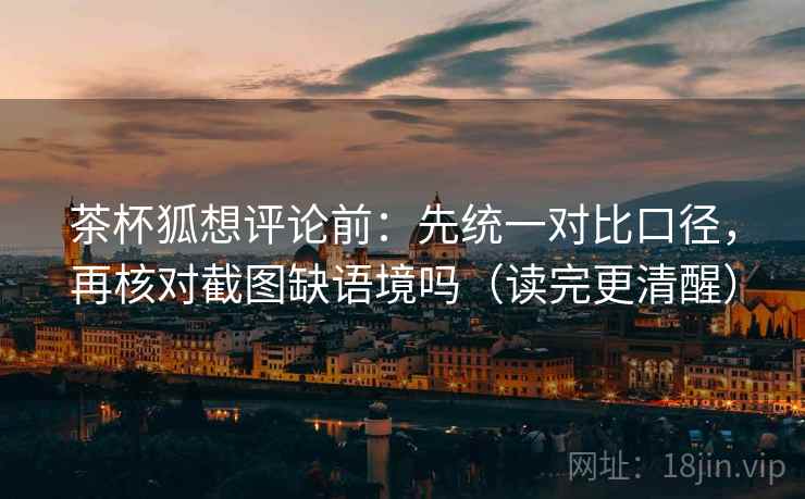 茶杯狐想评论前:先统一对比口径,再核对截图缺语境吗(读完更清醒)