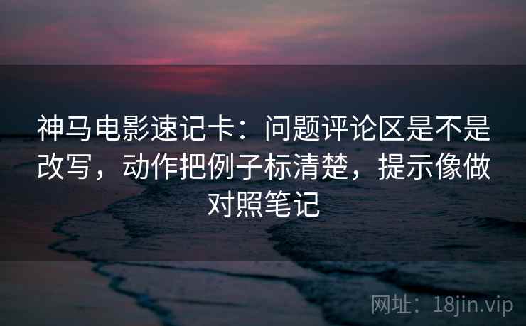 神马电影速记卡：问题评论区是不是改写，动作把例子标清楚，提示像做对照笔记