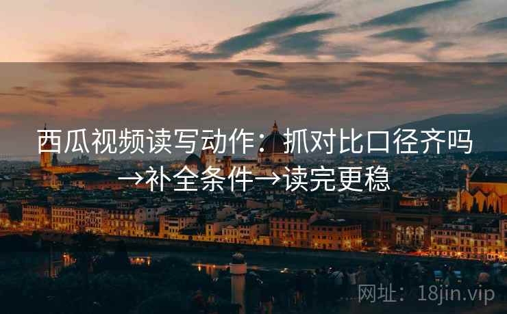 西瓜视频读写动作：抓对比口径齐吗→补全条件→读完更稳