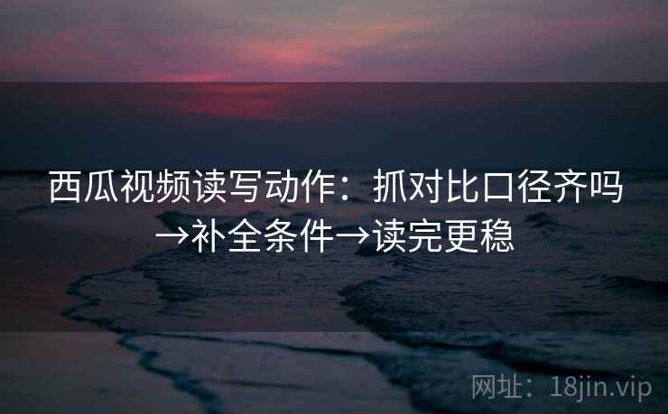西瓜视频读写动作:抓对比口径齐吗→补全条件→读完更稳 第2张 西瓜视频读写动作:抓对比口径齐吗→补全条件→读完更稳 第2张