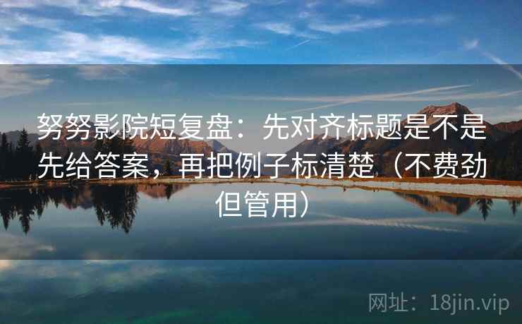 努努影院短复盘：先对齐标题是不是先给答案，再把例子标清楚（不费劲但管用）