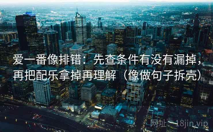 爱一番像排错:先查条件有没有漏掉,再把配乐拿掉再理解(像做句子拆壳) 第2张 爱一番像排错:先查条件有没有漏掉,再把配乐拿掉再理解(像做句子拆壳) 第2张