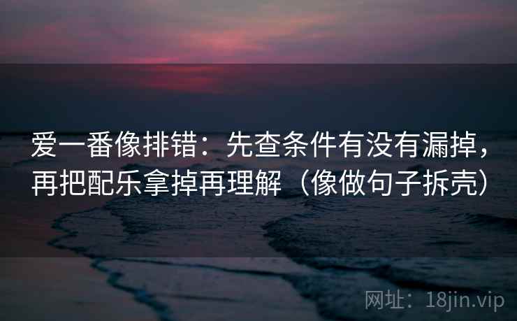 爱一番像排错:先查条件有没有漏掉,再把配乐拿掉再理解(像做句子拆壳)