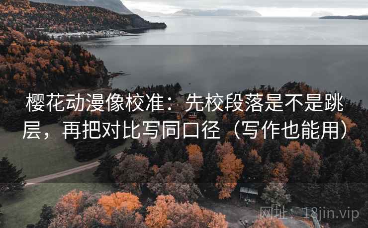 樱花动漫像校准:先校段落是不是跳层,再把对比写同口径(写作也能用)