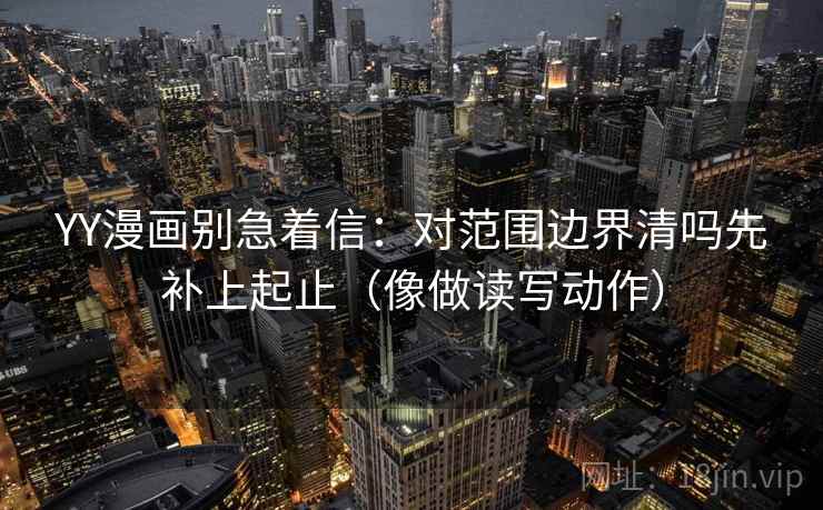 YY漫画别急着信:对范围边界清吗先补上起止(像做读写动作)