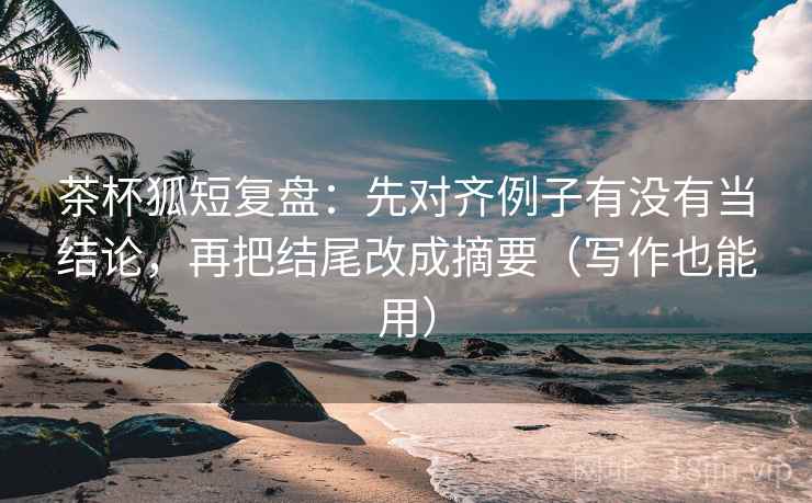 茶杯狐短复盘:先对齐例子有没有当结论,再把结尾改成摘要(写作也能用)