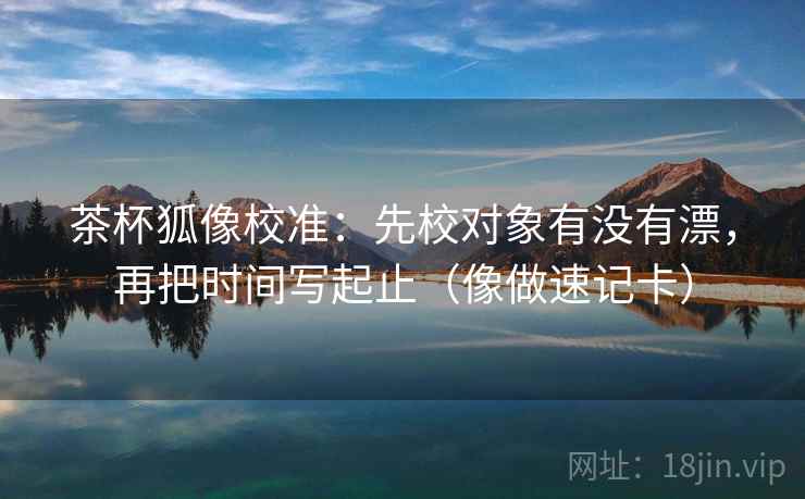 茶杯狐像校准:先校对象有没有漂,再把时间写起止(像做速记卡) 第2张 茶杯狐像校准:先校对象有没有漂,再把时间写起止(像做速记卡) 第2张