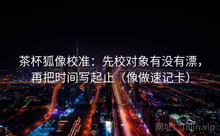 茶杯狐像校准:先校对象有没有漂,再把时间写起止(像做速记卡)