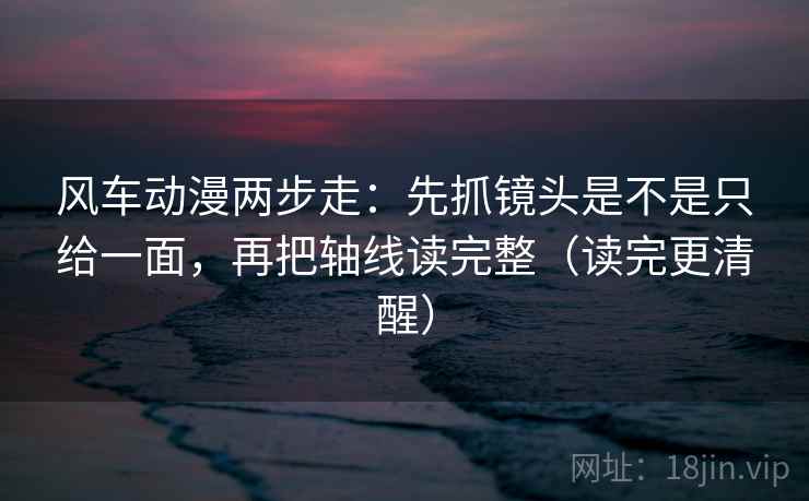 风车动漫两步走:先抓镜头是不是只给一面,再把轴线读完整(读完更清醒)