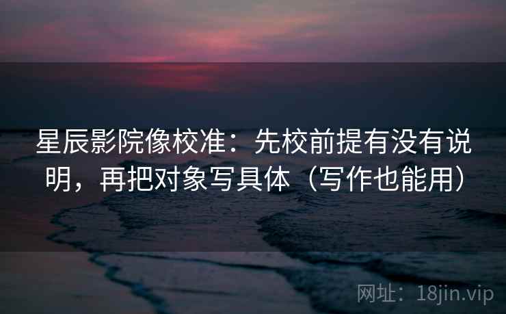 星辰影院像校准:先校前提有没有说明,再把对象写具体(写作也能用)