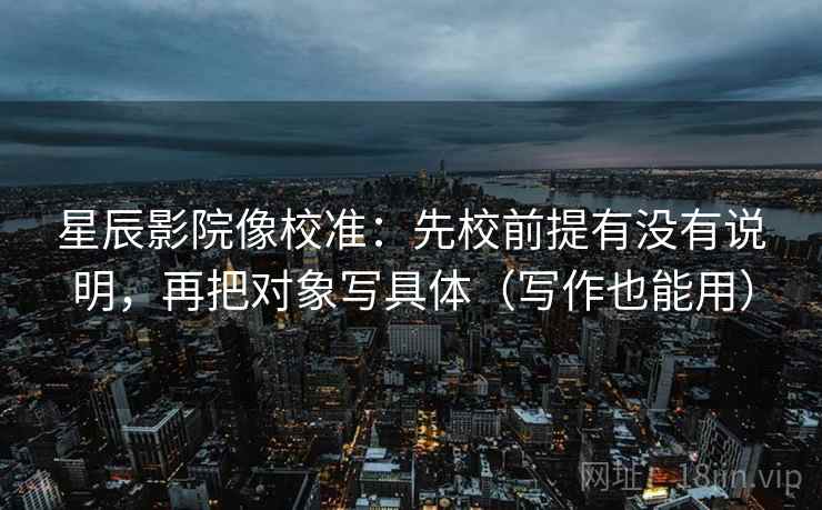 星辰影院像校准:先校前提有没有说明,再把对象写具体(写作也能用) 第2张 星辰影院像校准:先校前提有没有说明,再把对象写具体(写作也能用) 第2张