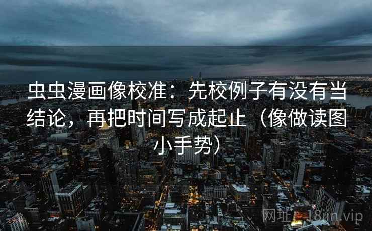 虫虫漫画像校准:先校例子有没有当结论,再把时间写成起止(像做读图小手势)