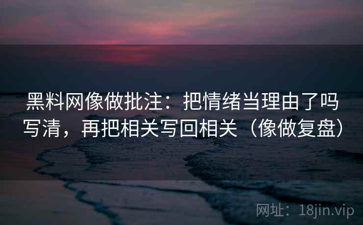 黑料网像做批注：把情绪当理由了吗写清，再把相关写回相关（像做复盘）