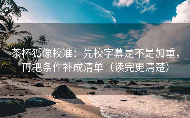 茶杯狐像校准:先校字幕是不是加重,再把条件补成清单(读完更清楚)
