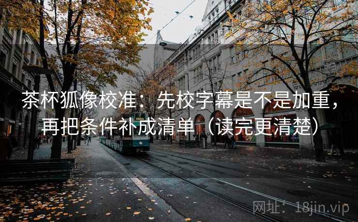 茶杯狐像校准:先校字幕是不是加重,再把条件补成清单(读完更清楚) 第2张 茶杯狐像校准:先校字幕是不是加重,再把条件补成清单(读完更清楚) 第2张