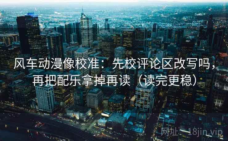 风车动漫像校准：先校评论区改写吗，再把配乐拿掉再读（读完更稳）