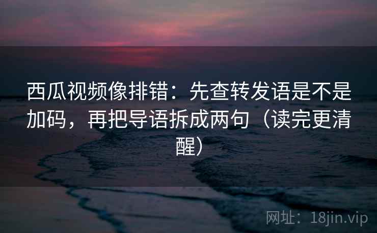 西瓜视频像排错：先查转发语是不是加码，再把导语拆成两句（读完更清醒）