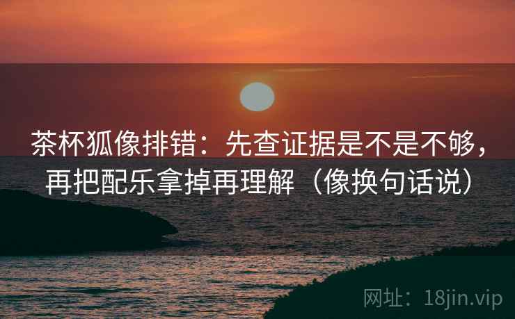 茶杯狐像排错：先查证据是不是不够，再把配乐拿掉再理解（像换句话说）