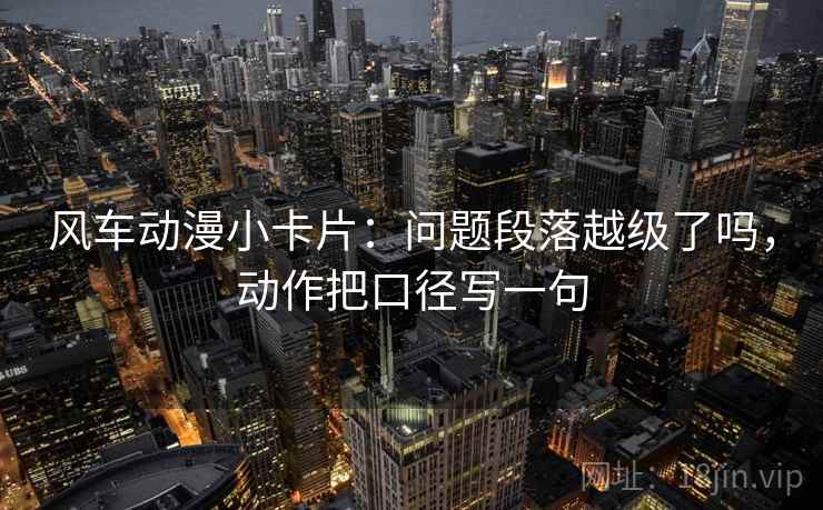 风车动漫小卡片:问题段落越级了吗,动作把口径写一句 第2张 风车动漫小卡片:问题段落越级了吗,动作把口径写一句 第2张