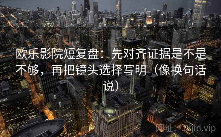 欧乐影院短复盘:先对齐证据是不是不够,再把镜头选择写明(像换句话说)