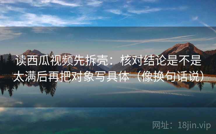 读西瓜视频先拆壳:核对结论是不是太满后再把对象写具体(像换句话说) 第2张 读西瓜视频先拆壳:核对结论是不是太满后再把对象写具体(像换句话说) 第2张
